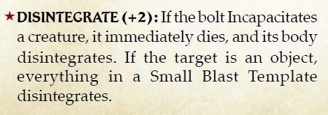 The Power Modifier that makes a bolt disintegrate a target in Pathfinder® for Savage Worlds. Disintegrate (+2) If the bolt incapacitates a creature, it immediately dies, and its body disintegrates. If the target is an object, everything in a Small Blast Template disintegrates.
