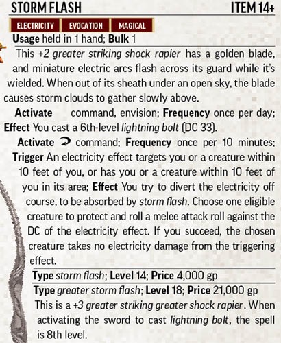 Text inset: Storm Flash. Item 14+. Electricity. Evocation. Magical. 
Usage: held in 1 hand; bulk 1.
Description: This +2 greater striking shock rapier has a golden blade, and miniature electric arcs flash across its guard while it’s wielded. When out of its sheath under an open sky, the blade causes storm clouds to gather slowly above.
Activate  command, envision;
Frequency: once per day;
Effect: You cast a 60th level lightning bolt (DC 33).
Activate reaction command; Frequency: once per 10 minutes; Trigger: An electricity effect targets you or a creature within 10 feet of you, or has you or a creature within 10 feet of you in its area; Effect: You try to divert the electricity off course, to be absorbed by storm flash. Choose one eligible creature to protect and roll a melee attack roll against the DC of the electricity effect. If you succeed, the chosen creature takes no electricity damage from the triggering effect.
Type: storm flash; Level 14; Price 4000 gp.
Type: greater storm flash; Level 18. Price: 21,000gp.
This is a +3 greater striking shock rapier. When activating the sword to cast lightning bolt, the spell is 8th level.