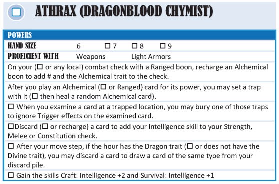 Athrax (Dragonblood Chymist).
Powers.
Hand size: Default 6. Checkbox 7. Checkbox 8. Checkbox 9.
Proficient with: Weapons, Light Armors.
On your (checkbox or any local) combat check with a Ranged boon, recharge an Alchemical boon to add # and the Alchemical trait to the check. 
After you play an Alchemical card for its power, you may set a trap with it (checkbox then heal a random Alchemical card).
Checkbox. When you examine a card at a trapped location, you may bury one of those traps to ignore Trigger effects on the examined card.
Checkbox Discard (checkbox or recharge) a card to add your Intelligence skill to your Strength, Melee, or Constitution Check. 
After your move step, if the hour has the Dragon trait (checkbox or does not have the Divine trait), you may discard a card to draw a card of the same type from your discard pile. 
Gain the skills Craft: Intelligence +2 and Survival: Intelligence +1.