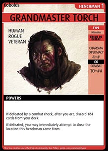 Adventure Card Game card: Grandmaster Torch. Henchman 1. Human. Rogue. Veteran. Type: Monster. Check to defeat. Charisma / Diplomacy 4 + # OR Combat 10 + ##. Powers: If defeated by a combat check, after you act, discard 1d4 cards from your deck. If defeated, you m ay immediately attempt to close the location this henchman came from.
