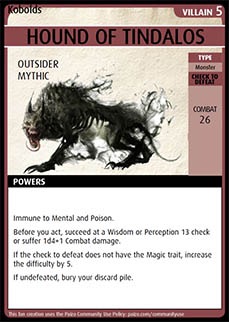 Adventure Card Game card: Hound of Tindalos. Villain 5. Outsider. Mythic.
Type: Monster. Check to defeat. Combat 26. Powers: Immune to Mental and Poison. Before you act, succeed at a Wisdom or Perception 13 check or suffer 1d4+1 Combat damage. If the check to defeat does not have the Magic trait, increase the difficulty by 5. If undefeated, bury your discard pile.