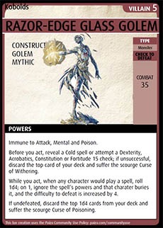 Adventure Card Game card: Razor-Edge Glass Golem. Villain 5. Construct. Golem. Mythic.
Type: Monster. Check to defeat. Combat 35. Powers: Immune to Attack, Mental and Poison. Before you act, reveal a Cold spell or attempt a Dexterity, Acrobatics, Constitution, or Fortitude 15 check; if unsuccessful, discard the top card of your deck and suffer the scourge Curse of Withering. While you act, when any character would play a spell, roll 1d4; on 1, ignore the spell’s powers and that character buries it, and the difficulty to defeat is increased by 4. If undefeated, discard the top 1d4 cards from your deck and suffer the scourge Curse of Poisoning.