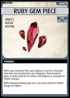Adventure Card Game card: Ruby Gem Piece. Loot 3. Object. Magic. Mythic. 
Type: Item. Powers: When you encounter this card, display it next to a character who does not already have one displayed. That character gains a mythic path of her choice and displays it, and gains # mythic charges. While displayed during your turn, you may expend a mythic charge to explore.
