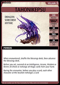 Adventure Card Game card: Tahonikepsu. Villain 6. Dragon. Sorcerer. Mythic.
Type: Monster. Check to defeat. Combat 60 OR Diplomacy 40 THEN Combat 70 OR Diplomacy 50. Powers: When encountered, shuffle the blessings deck, then advance the blessings deck. Before you act, succeed at an Intelligence, Arcane, Wisdom, or Divine 20 check or recharge all Magic cards from your hand.  During the encounter, before you play a card, each other character at the location recharges a card.