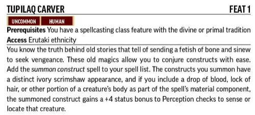 TUPILAQ CARVER.  FEAT 1.
Prerequisites: You have a spellcasting class feature with the divine or primal tradition 
Access Erutaki ethnicity.
You know the truth behind old stories that tell of sending a fetish of bone and sinew to seek vengeance. These old magics allow you to conjure constructs with ease. Add the summon construct spell to your spell list. The constructs you summon have a distinct ivory scrimshaw appearance, and if you include a drop of blood, lock of hair, or other portion of a creature's body as part of the spell's material component, the summoned construct gains a +4 status bonus to Perception checks to sense or locate that creature. 