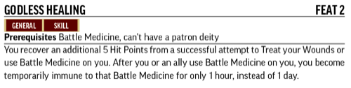 Godless Healing, Feat 2. Prerequisites: Battle Medicine, can't have a patron deity. You recover an additional 5 Hit Points from a successful attempt to Treat your Wounds or use Battle Medicine on you.