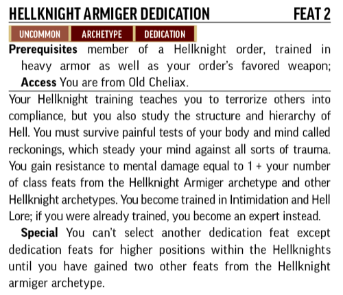 Hellknight Armiger Dedication, Feat 2. Uncommon, Archetype, Dedication. Prerequisites: member of a Hellknight order; trained in heavy armor as well as your order's favorite weapon. Access: You are from  Old Cheliax. Your Hellknight training teaches you to terrorize others into compliance, but you also study the stricture and hierarchy of Hell.