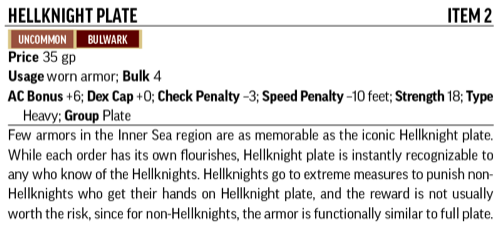 Hellknight Plate, Item 2. Uncommon, Bulwark. Price 35 gp; Usage worn armor; Bulk 4; AC Bonus +6; Dex Cap +0; Check Penalty –3; Speed Penalty –10 feet; Strength 18; Type Heavy; Group Plate. Few armors in the entire Inner Sea region are as memorable as the iconic Hellknight plate. While each order has their own flourishes, Hellknight plate is instantly recognizable to any who know of the Hellknights. Hellknights go to extreme measures to punish non-Hellknights who get their hands on Hellknight plate, and the reward is not usually worth the risk, as the armor is functionally similar to full plate.