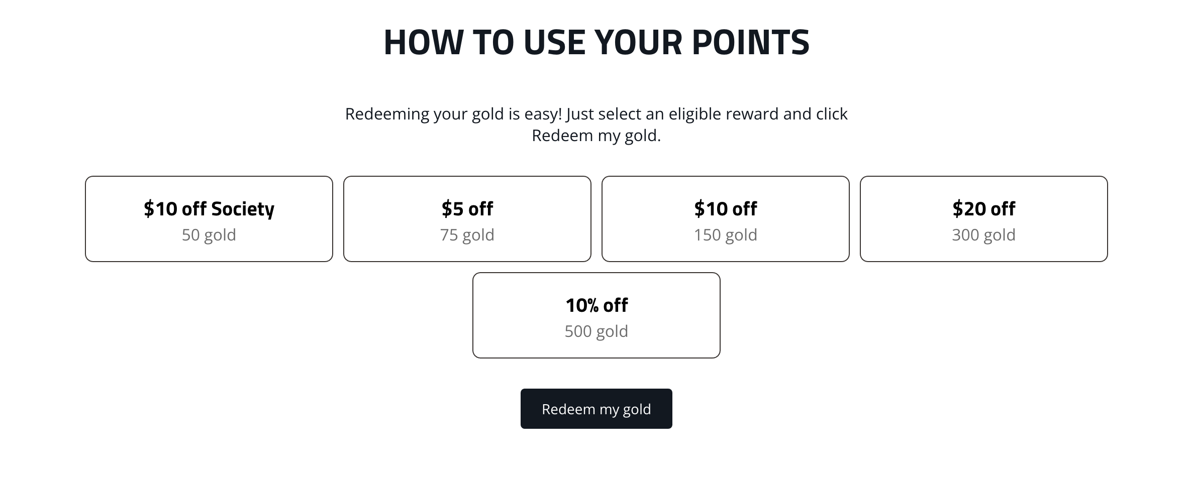 How To Use Your Points: Redeeming your gold is easy! Just select an eligible reward and click Redeem My Gold. Options include: $10 off Society for 50 gold, $5 off for 75 gold, $10 off for 150 gold, $20 off for 300 gold, and 10% off for 500 gold