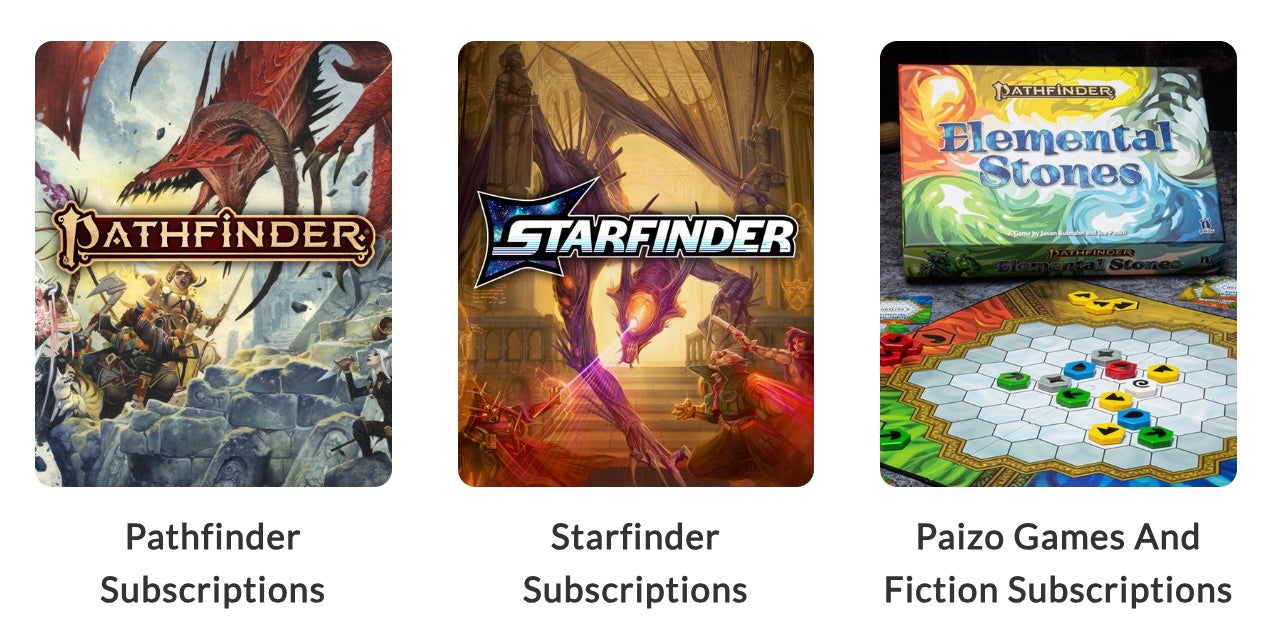 A lineup of three thumbnails, the first is a team of three adventurers, a cleric, witch, and rogue, face off against a vile crimson dragon on the steps of a ruin in a vast cavern with the pathfinder logo overlayed over it. The text under it says, Pathfinder Subscriptions. The second thumbnail is the Starfinder iconics, Navasi, Dae, and ChkChk fave against a large purple skinned dragon alien with a single large yellow eye in the center of its face and a number of smaller yellow eyes running down its arms. The dragon is focusing it's laser-like glare down onto Chkchk. Text under the thumbnail says Starfinder Subscriptions. The third thumbnail is a photograph of an octagonal tiled board game with different colored pieces representing the elements. The text under the thumbnail says Paizo Games and Fiction Subscriptions.