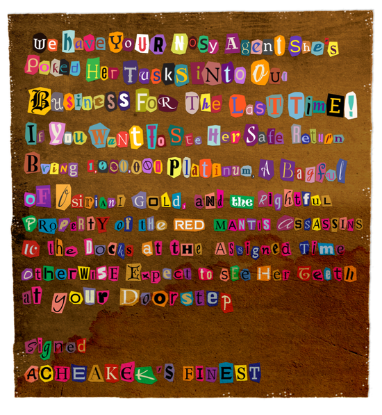 A ransom note reading: We have your nosy agent she’s poked her tusks into our business for the last time! If you want to see her safe return bring 1,000,000 Platinum, a bagful of Osiriani gold, and the rightful property of the Red Mantis assassins to the docks at the assigned time. Otherwise expect to see her teeth at your doorstep. Signed Acheakek’s Finest