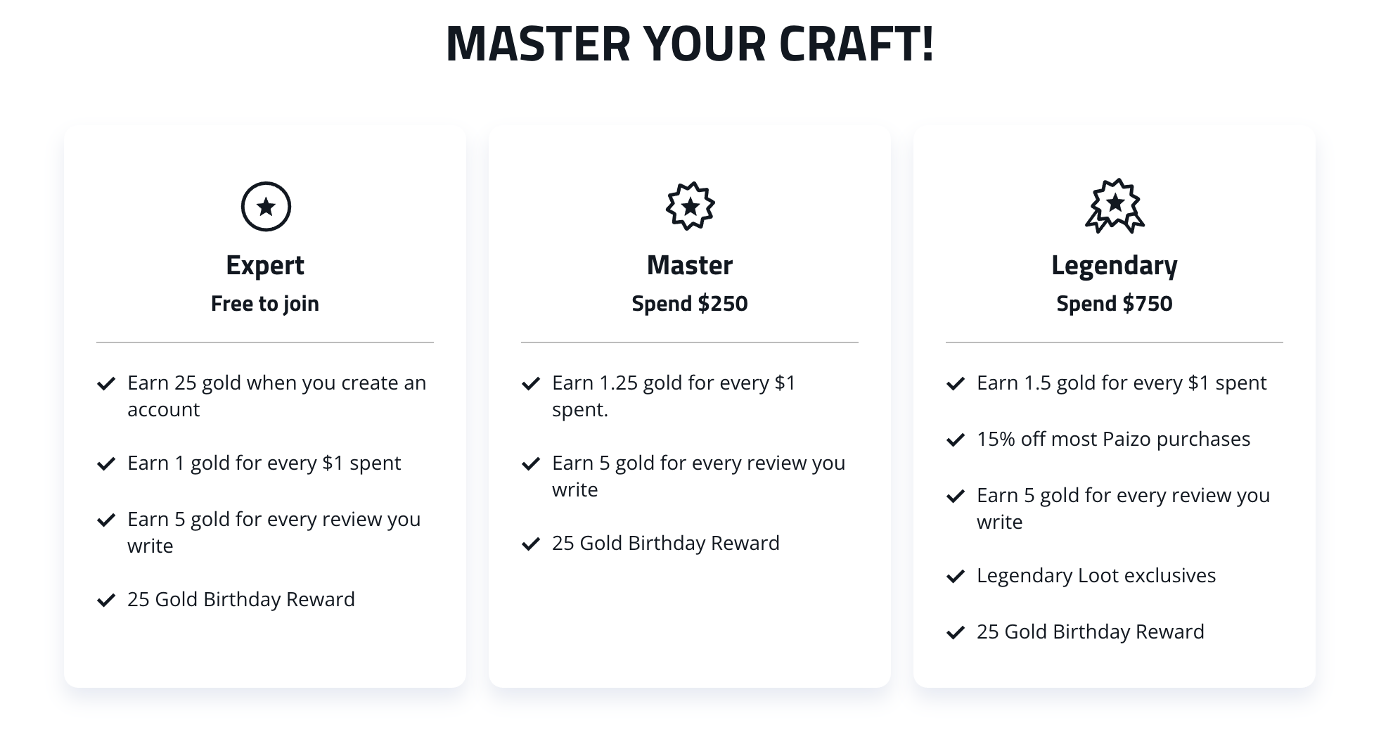 Mater of Craft! Three columns of text showing the different reward tiers. Expert Tier: Free to Join. Earn 25 gold when you create an account, earn 1 gold for every $1 spent, earn 5 gold for every review you write, and 25 gold birthday reward. The Master Tier: after spending $250. Earn 1.25 gold for every $1 spent. Earn 5 gold for every review you write, and 25 Gold Birthday Reward. And finall the Legendary Tier after spending $750. Earn 1.5 gold for every $1 spent, 15% off most Paizo purchases, earn 5 gold for every review you write, legendary loot exclusives, and 25 gold  birthday reward.