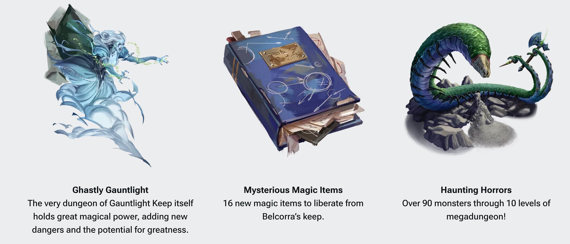 A banner with three columns of images and text. The first column is a ghostly woman screaming angrily, under her image is text that says: Ghastly Gauntlight, The very dungeon of Gauntlight Keep itself, holds great magic power, adding new dangers and the potential for greatness. The second column is of a dusty blue book with white scribbles on the cover and loose papers shoved between the pages, under the book reads: Mysterious Magic Items. 16 new magic items to liberate from Belcorra's keep. The third column is an image of a large worm-like creature with dozens of short insect legs and two tails, each holding a sharp weapon. Under the creature says, Haunting Horrors, over 90 monsters through 10 levels of megadungeon!