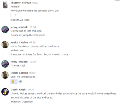  conversations via the Teamwork Chat application.
Thurston Hillman: Actually. Why don't we name the scenario Zo vs Zo! (spoiler, Zo loses)
Jenny Zarzabski: Ok I'm kind of into this idea. Go ahead, jump the holoshark.
Jessica Catalan: Haha. Courtroom drama, with extra drama. In that Case, if anyone has idea for Zo vs. Zo! hit me with those.
Jenny Jarzabski: I'll write it lol
Jessica Catalan: Sold. No takebacksies
Dustin Knight: I love it. Make sense they'd call the starfinder society since the case would involve unearthing ancient histories of the city and/or zo. :reaction: Objection!: