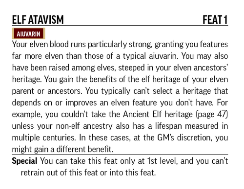 Elf Atavism Feat 1 : Your elven blood runs particularly strong, granting you features far more elven than those of a typical aiuvarin. You may also have been raised among elves, steeped in your elven ancestors' heritage. You gain the benefits of the elf heritage that depends on or improves an elven feature you don't have. For example, you couldn't take the Ancient Elf heritage (page 47) unless your non-elf  ancestry also has a lifespan measured in multiple centuries. In these cases, at the GM's discretion, you might gain a different benefit.