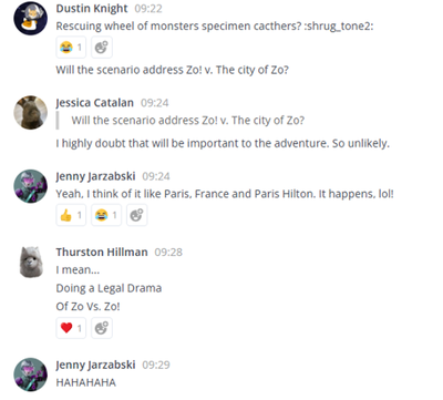 A conversations via the Teamwork Chat application.
Dustin Knight: "Rescuing Wheel of monsters specimen cactchers? :shrug_tone2: Will the scenario address Zo! vs the city of Zo?
Jessica Catalan: I highly doubt that will be important to the adventure. So unlikely.
Jenny Jarzabski: "Yeah, I think of it like Paris, France and Paris Hilton. It happens, lol!"
Thurston Hillman: " I mean... Doing a Legal Drama of Zo Vs. Zo!"
Jenny Jarzabski: HAHAHAHAHA